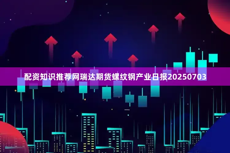 配资知识推荐网瑞达期货螺纹钢产业日报20250703