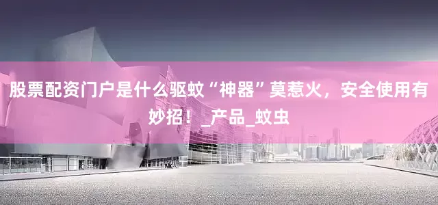 股票配资门户是什么驱蚊“神器”莫惹火，安全使用有妙招！_产品_蚊虫